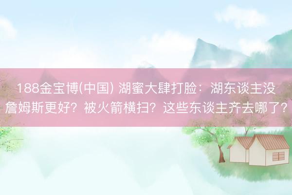 188金宝博(中国) 湖蜜大肆打脸：湖东谈主没詹姆斯更好？被火箭横扫？这些东谈主齐去哪了？