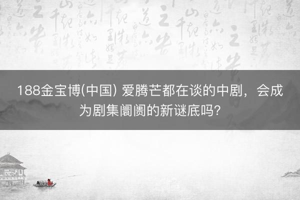 188金宝博(中国) 爱腾芒都在谈的中剧，会成为剧集阛阓的新谜底吗？