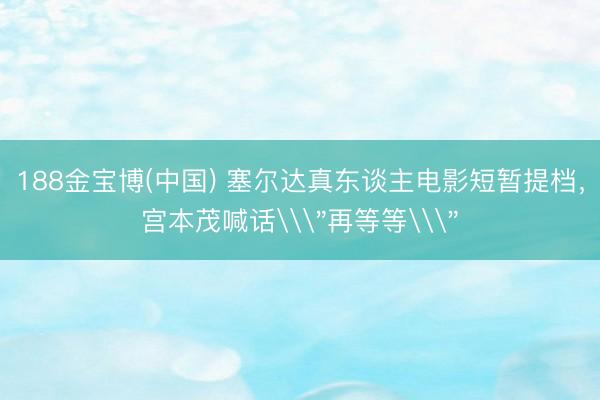 188金宝博(中国) 塞尔达真东谈主电影短暂提档，宫本茂喊话\