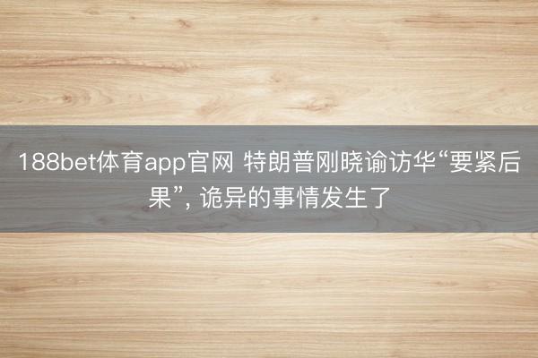 188bet体育app官网 特朗普刚晓谕访华“要紧后果”， 诡异的事情发生了