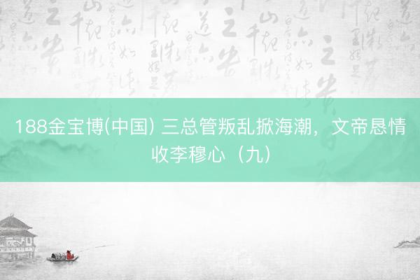 188金宝博(中国) 三总管叛乱掀海潮，文帝恳情收李穆心（九）