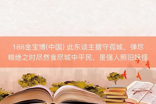 188金宝博(中国) 此东谈主据守孤城，弹尽粮绝之时尽然食尽城中平民，是强人照旧妖怪