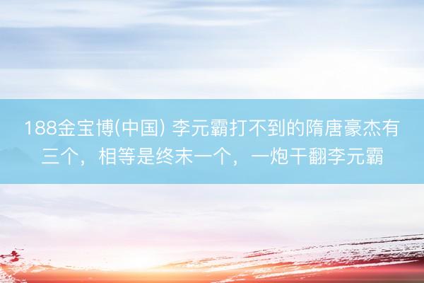 188金宝博(中国) 李元霸打不到的隋唐豪杰有三个，相等是终末一个，一炮干翻李元霸