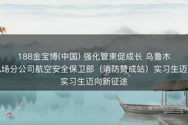 188金宝博(中国) 强化管束促成长 乌鲁木皆海外机场分公司航空安全保卫部（消防赞成站）实习生迈向新征途