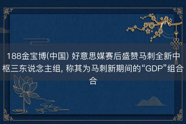 188金宝博(中国) 好意思媒赛后盛赞马刺全新中枢三东说念主组， 称其为马刺新期间的“GDP”组合