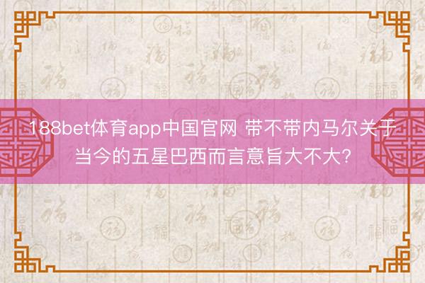 188bet体育app中国官网 带不带内马尔关于当今的五星巴西而言意旨大不大?