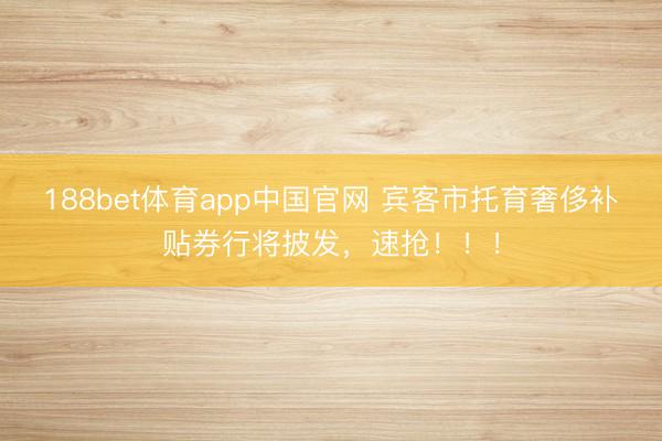 188bet体育app中国官网 宾客市托育奢侈补贴券行将披发，速抢！！！