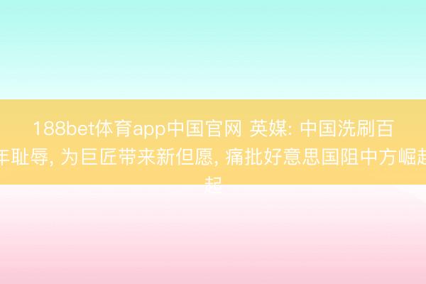 188bet体育app中国官网 英媒: 中国洗刷百年耻辱， 为巨匠带来新但愿， 痛批好意思国阻中方崛起