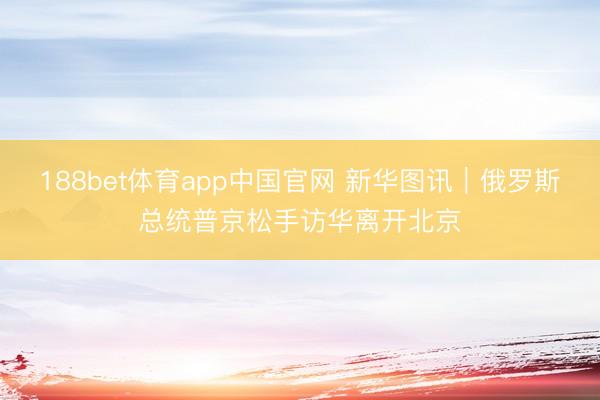 188bet体育app中国官网 新华图讯｜俄罗斯总统普京松手访华离开北京