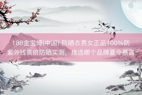 188金宝博(中国) 防晒衣男女正品100%防紫外线高倍防晒实测，推选哪个品牌夏令暴露