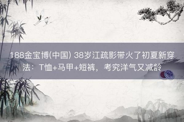 188金宝博(中国) 38岁江疏影带火了初夏新穿法：T恤+马甲+短裤，考究洋气又减龄